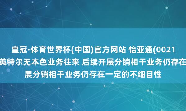 皇冠·体育世界杯(中国)官方网站 怡亚通(002183.SZ): 公司与英特尔无本色业务往来 后续开展分销相干业务仍存在一定的不细目性