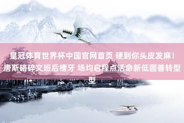 皇冠体育世界杯中国官网首页 硬到你头皮发麻！唐斯硌碎文班后槽牙 场均启程点活命新低圆善转型
