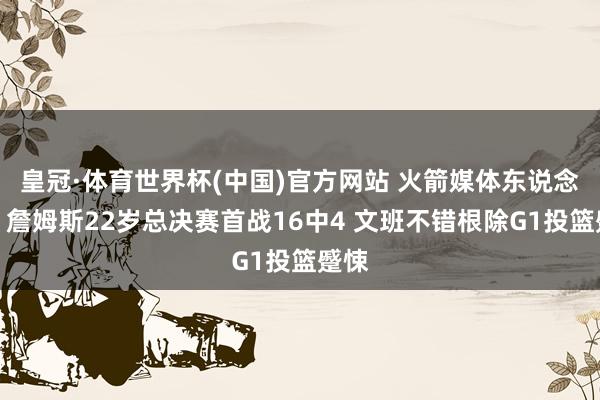 皇冠·体育世界杯(中国)官方网站 火箭媒体东说念主：詹姆斯22岁总决赛首战16中4 文班不错根除G1投篮蹙悚