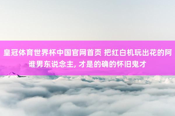 皇冠体育世界杯中国官网首页 把红白机玩出花的阿谁男东说念主， 才是的确的怀旧鬼才