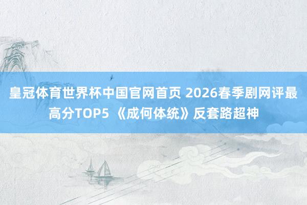 皇冠体育世界杯中国官网首页 2026春季剧网评最高分TOP5 《成何体统》反套路超神