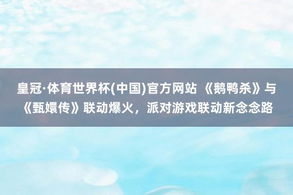皇冠·体育世界杯(中国)官方网站 《鹅鸭杀》与《甄嬛传》联动爆火，派对游戏联动新念念路