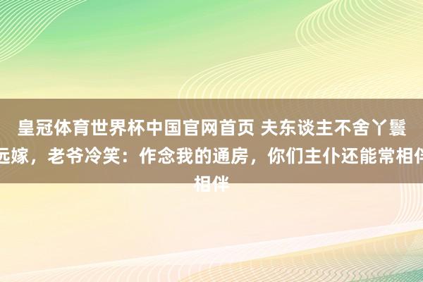皇冠体育世界杯中国官网首页 夫东谈主不舍丫鬟远嫁，老爷冷笑：作念我的通房，你们主仆还能常相伴