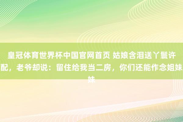 皇冠体育世界杯中国官网首页 姑娘含泪送丫鬟许配，老爷却说：留住给我当二房，你们还能作念姐妹