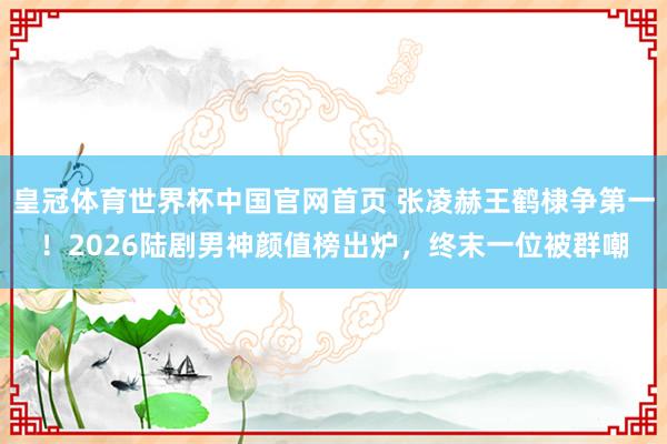 皇冠体育世界杯中国官网首页 张凌赫王鹤棣争第一！2026陆剧男神颜值榜出炉，终末一位被群嘲
