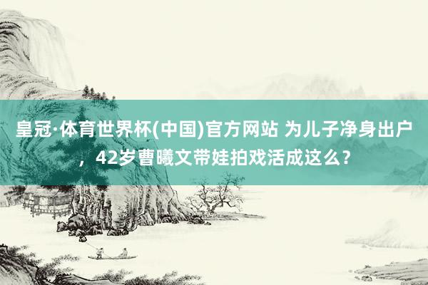 皇冠·体育世界杯(中国)官方网站 为儿子净身出户，42岁曹曦文带娃拍戏活成这么？