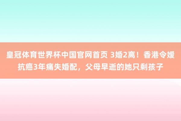 皇冠体育世界杯中国官网首页 3婚2离！香港令嫒抗癌3年痛失婚配，父母早逝的她只剩孩子