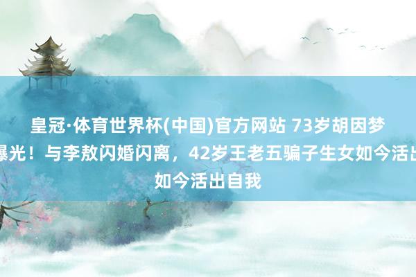 皇冠·体育世界杯(中国)官方网站 73岁胡因梦现状曝光！与李敖闪婚闪离，42岁王老五骗子生女如今活出自我