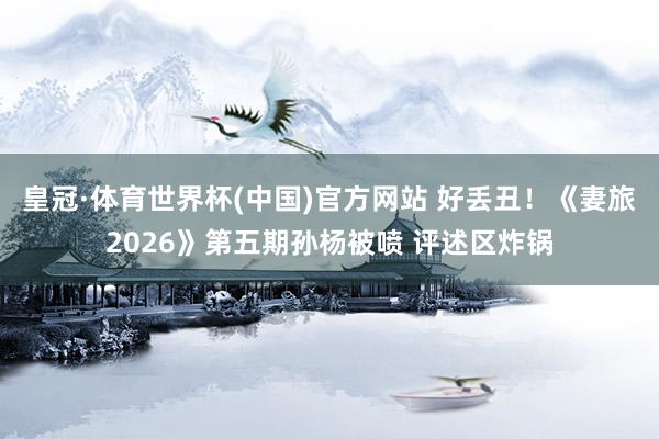皇冠·体育世界杯(中国)官方网站 好丢丑！《妻旅2026》第五期孙杨被喷 评述区炸锅