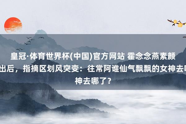 皇冠·体育世界杯(中国)官方网站 霍念念燕素颜照流出后，指摘区划风突变：往常阿谁仙气飘飘的女神去哪了？
