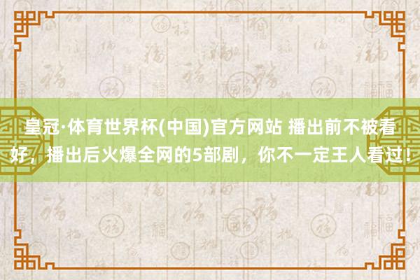 皇冠·体育世界杯(中国)官方网站 播出前不被看好,播出后火爆全网的5部剧,你不一定王人看过!