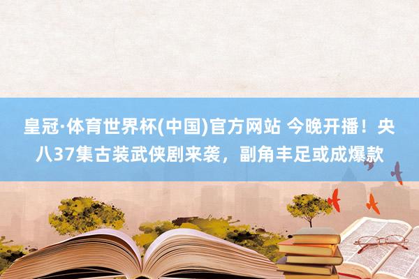 皇冠·体育世界杯(中国)官方网站 今晚开播！央八37集古装武侠剧来袭，副角丰足或成爆款