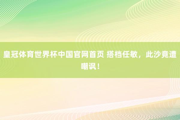 皇冠体育世界杯中国官网首页 搭档任敏,此沙竟遭嘲讽!