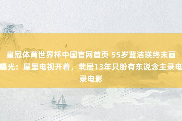 皇冠体育世界杯中国官网首页 55岁蓝洁瑛终末画面曝光：屋里电视开着，茕居13年只盼有东说念主录电影