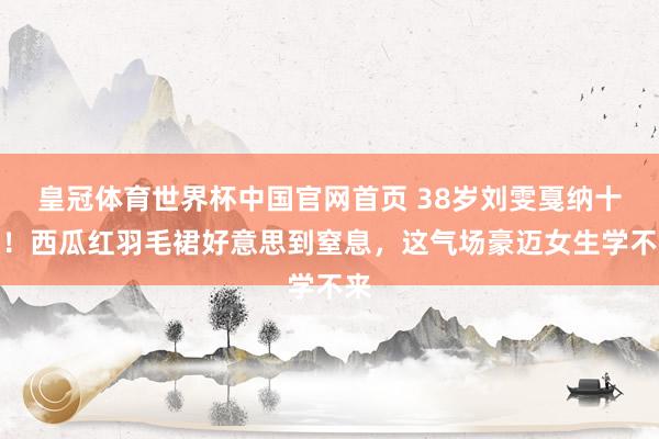 皇冠体育世界杯中国官网首页 38岁刘雯戛纳十杀！西瓜红羽毛裙好意思到窒息，这气场豪迈女生学不来