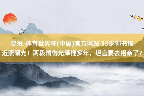 皇冠·体育世界杯(中国)官方网站 35岁郭书瑶近照曝光！两段情伤光泽棍多年，坦言要去相亲了？