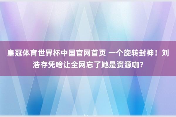 皇冠体育世界杯中国官网首页 一个旋转封神！刘浩存凭啥让全网忘了她是资源咖？