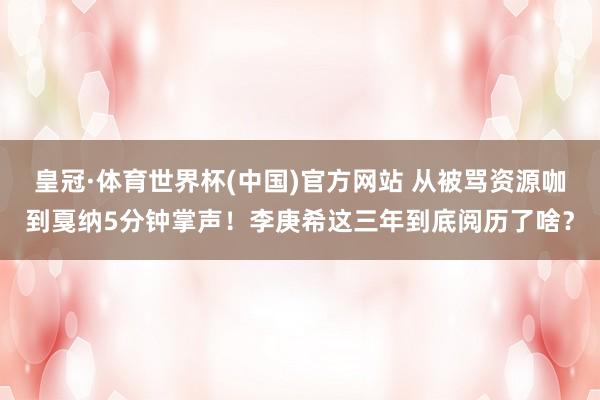 皇冠·体育世界杯(中国)官方网站 从被骂资源咖到戛纳5分钟掌声!李庚希这三年到底阅历了啥?