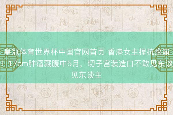 皇冠体育世界杯中国官网首页 香港女主捏抗癌崩溃！17cm肿瘤藏腹中5月，切子宫装造口不敢见东谈主