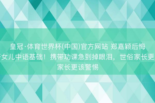皇冠·体育世界杯(中国)官方网站 郑嘉颖后悔没打好女儿中语基础！携带功课急到掉眼泪，世俗家长更该警惕