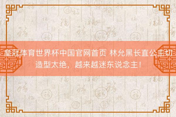 皇冠体育世界杯中国官网首页 林允黑长直公主切造型太绝，越来越迷东说念主！