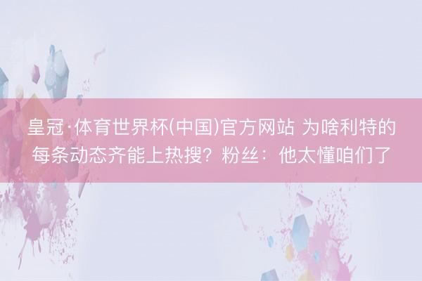皇冠·体育世界杯(中国)官方网站 为啥利特的每条动态齐能上热搜？粉丝：他太懂咱们了