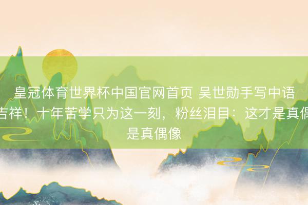 皇冠体育世界杯中国官网首页 吴世勋手写中语报吉祥！十年苦学只为这一刻，粉丝泪目：这才是真偶像