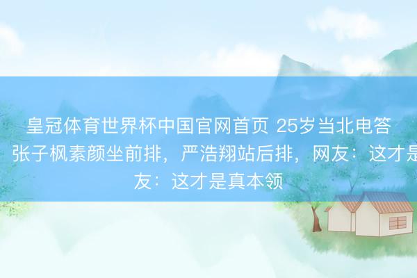 皇冠体育世界杯中国官网首页 25岁当北电答辩评委！张子枫素颜坐前排，严浩翔站后排，网友：这才是真本领