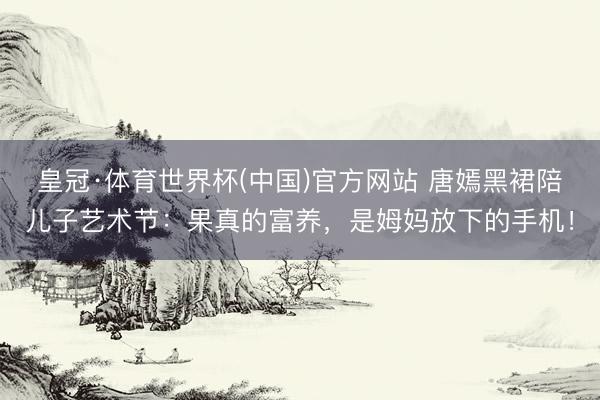 皇冠·体育世界杯(中国)官方网站 唐嫣黑裙陪儿子艺术节：果真的富养，是姆妈放下的手机！