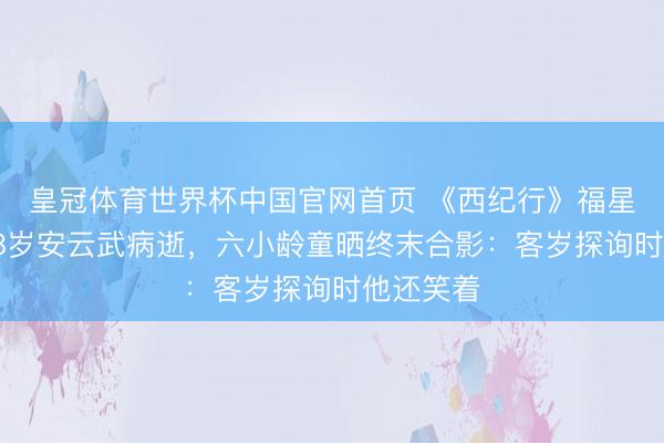皇冠体育世界杯中国官网首页 《西纪行》福星走了！78岁安云武病逝，六小龄童晒终末合影：客岁探询时他还笑着