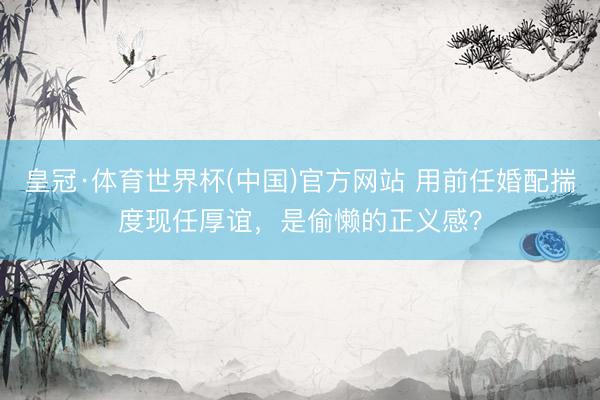皇冠·体育世界杯(中国)官方网站 用前任婚配揣度现任厚谊，是偷懒的正义感？