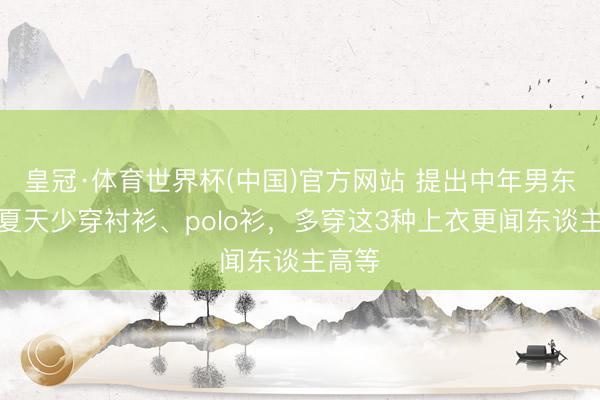 皇冠·体育世界杯(中国)官方网站 提出中年男东谈主夏天少穿衬衫、polo衫，多穿这3种上衣更闻东谈主高等