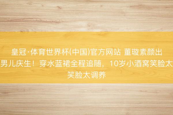 皇冠·体育世界杯(中国)官方网站 董璇素颜出镜为男儿庆生！穿水蓝裙全程追随，10岁小酒窝笑脸太调养