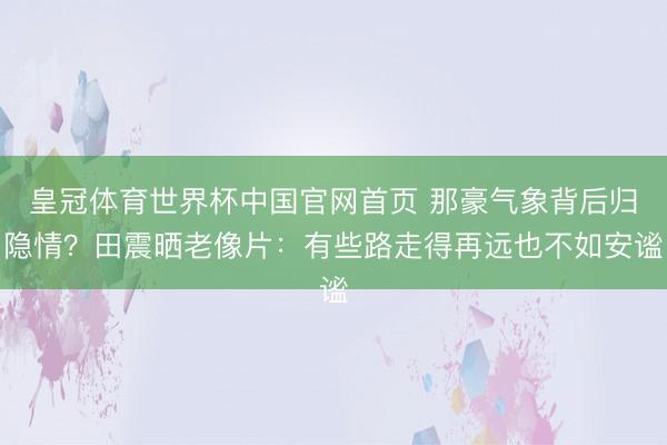 皇冠体育世界杯中国官网首页 那豪气象背后归隐情？田震晒老像片：有些路走得再远也不如安谧
