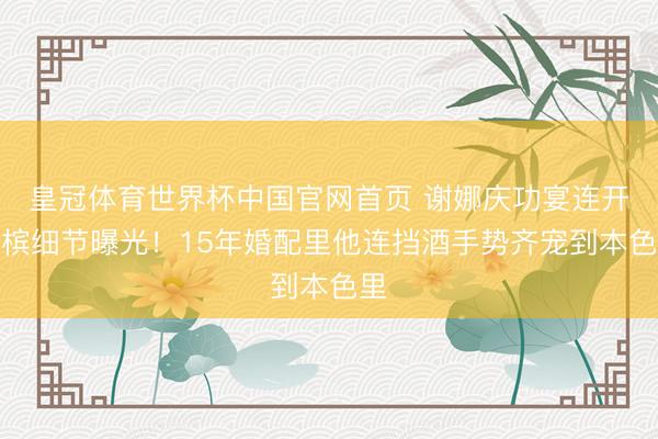 皇冠体育世界杯中国官网首页 谢娜庆功宴连开香槟细节曝光！15年婚配里他连挡酒手势齐宠到本色里