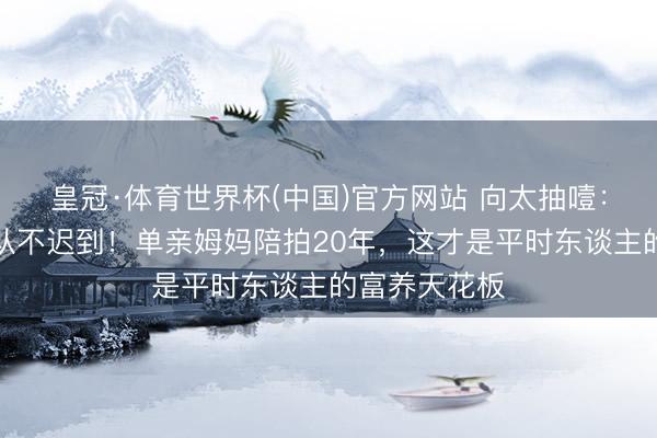 皇冠·体育世界杯(中国)官方网站 向太抽噎：刘亦菲剧组从不迟到！单亲姆妈陪拍20年，这才是平时东谈主的富养天花板