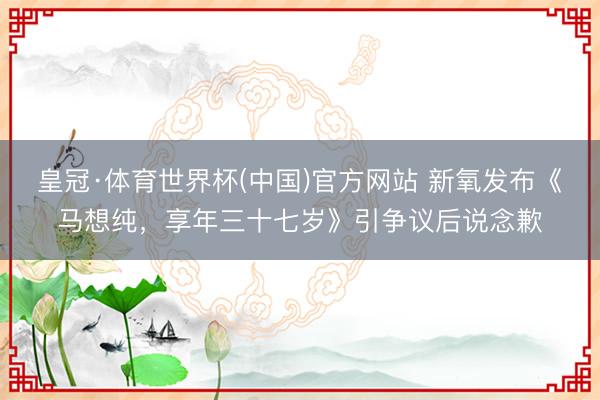 皇冠·体育世界杯(中国)官方网站 新氧发布《马想纯，享年三十七岁》引争议后说念歉