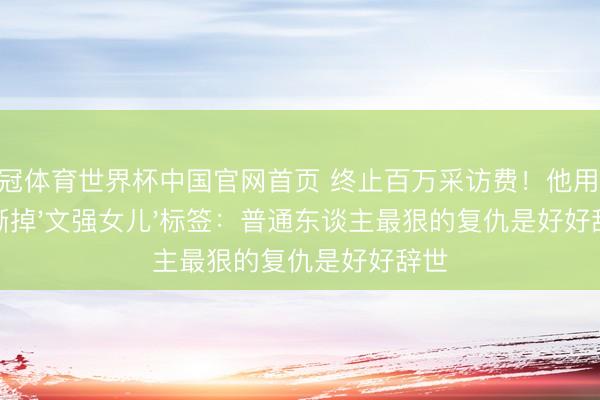 皇冠体育世界杯中国官网首页 终止百万采访费！他用16年撕掉'文强女儿'标签：普通东谈主最狠的复仇是好好辞世