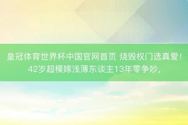 皇冠体育世界杯中国官网首页 烧毁权门选真爱！42岁超模嫁浅薄东谈主13年零争吵，