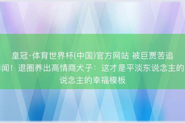 皇冠·体育世界杯(中国)官方网站 被巨贾苦追十年零绯闻！退圈养出高情商犬子：这才是平淡东说念主的幸福模板