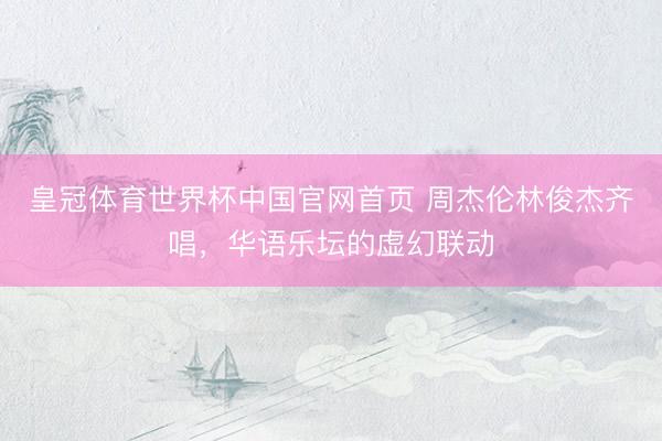 皇冠体育世界杯中国官网首页 周杰伦林俊杰齐唱，华语乐坛的虚幻联动