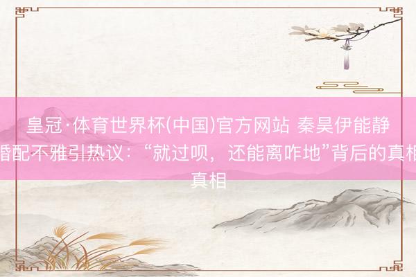 皇冠·体育世界杯(中国)官方网站 秦昊伊能静婚配不雅引热议：“就过呗，还能离咋地”背后的真相