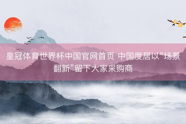 皇冠体育世界杯中国官网首页 中国度居以“场景翻新”留下大家采购商