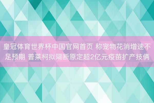 皇冠体育世界杯中国官网首页 称宠物花消增速不足预期 普莱柯拟隔断原定超2亿元疫苗扩产技俩