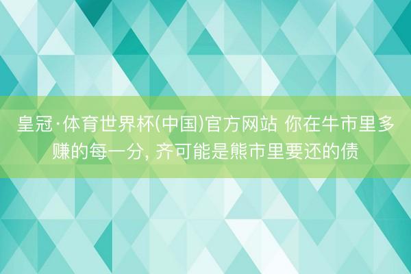 皇冠·体育世界杯(中国)官方网站 你在牛市里多赚的每一分, 齐可能是熊市里要还的债