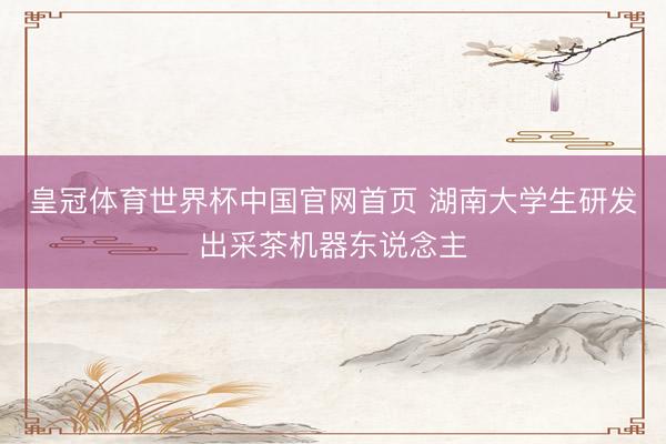 皇冠体育世界杯中国官网首页 湖南大学生研发出采茶机器东说念主