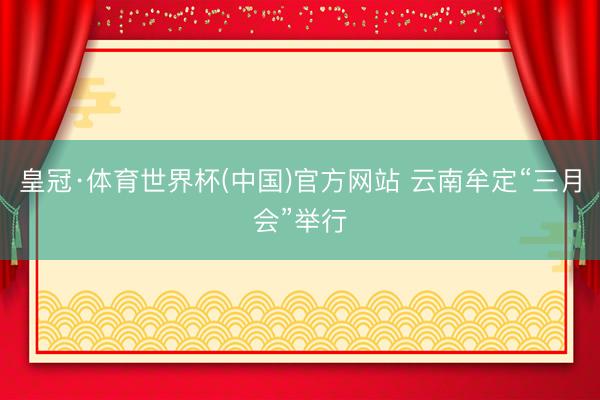 皇冠·体育世界杯(中国)官方网站 云南牟定“三月会”举行
