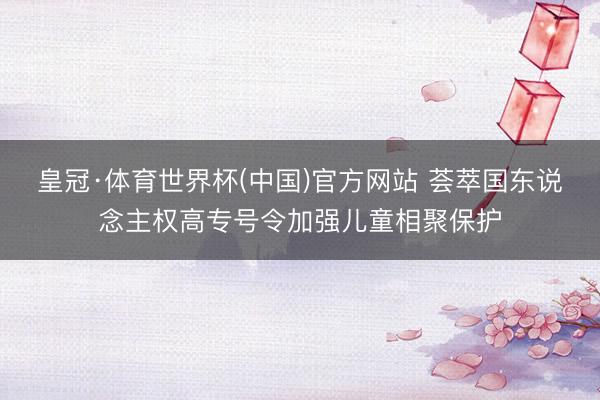 皇冠·体育世界杯(中国)官方网站 荟萃国东说念主权高专号令加强儿童相聚保护