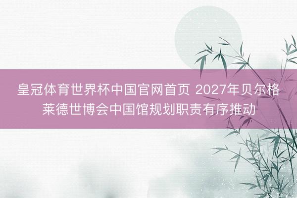 皇冠体育世界杯中国官网首页 2027年贝尔格莱德世博会中国馆规划职责有序推动