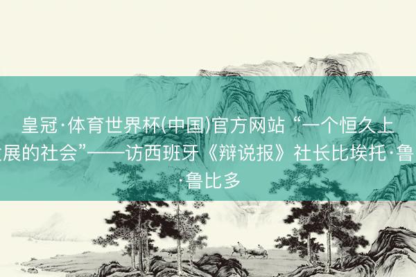 皇冠·体育世界杯(中国)官方网站 “一个恒久上前发展的社会”——访西班牙《辩说报》社长比埃托·鲁比多